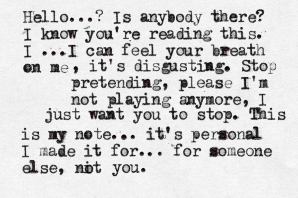 Hello...? Is anybody there? I know you're reading this. I ...I can feel your breath on me , it's disgusting. Stop pretending, please I'm not playing anymore, I just want you to stop. This is my note... it's personal I made it for... for someone else, nit o you. 
