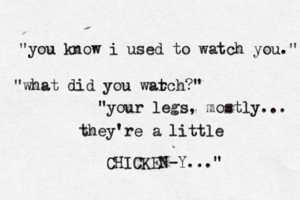 "you know i used to watch you." "what did you war tch?" "your legs, mostly... they're a little CHICKEN-Y..." 