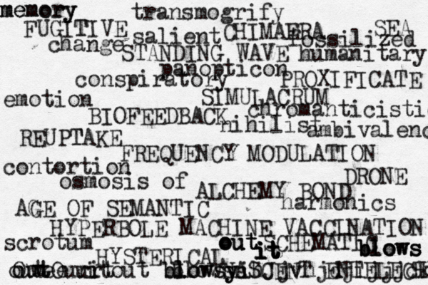 FUGIT TIVE STANDING WAVE PROXIFICATE SIMULACRUM BIOFEEDBACK REUPTAKE T FREQUENCY MODULATION DRONE ALCHEMY BOND AGE G OF SEMANTIC HYPERBOLE MACHINE VACCINATION SCHEMATIC HYSTERICAL NASCENT ENTELECHY CHIMAERA SEA change fossilized humanitary transmogrify salient panopticon conspiratory chromanticistic nihilist ambivalenc emotion contortion osmosis of harmonics scrotum out it blowsy blowsyihJjvhjdjijjjckkc e we OutOurit out ur out blowsc out out out it it it it blows blows blows memory memory