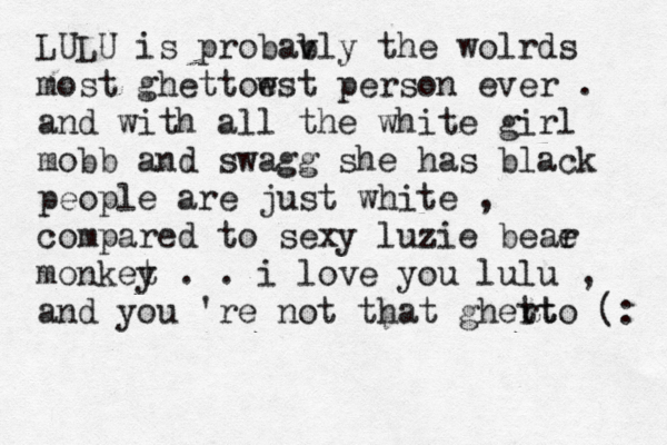 LULU is probav bly the wolrds most ghettow est person ever . and with all the white girl mobb and swagg she has black people are just white , compared to sexy luzie beae r monket y . . i love you lulu , and you 're not that ghert tto (: 