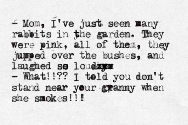 - Mom, I've just seen many rabbits in y t the garden. They were pink, all of them, they jup m mped over the bushes, and laughed ss o o loudly xx vv xxx ooo - What!!?? I told you don't stand near your granny when she smokes!!! 