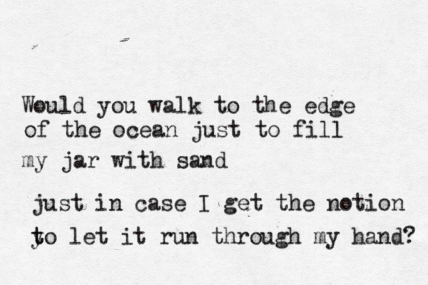 Would you walk to the edge of the ocean just to fill my jar with sand just in case I get the notion y t to let it run through my hand? 