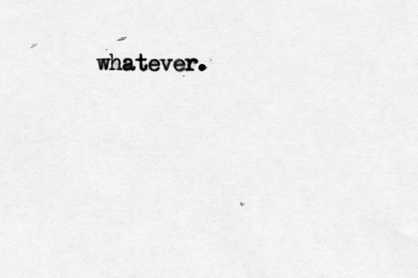 whatever. whatever. . . . 