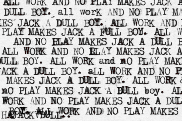 E ALL WORK AND NO PLAY MAKES JACK A DULL BOY . all worK AND NO PLAY MA KES JACK A DULL BOY. ALL WORK AND NO PLAY MAKES JACK A FULL BOU Y. ALL WORK AND NO L PLAY MAKES JACK A DULL BOU ALL WORK AND NO L PLAY MAKES JACK A DULL BOY. ALL WORK and nO PLAY MAKES JACK A DULL BOY. aLL WORK AND NO PL MAKES JACK A DULL BOY. ALL WORK & nO PLAY MAKES JACK A BULL D D boy. ALL F WORK AND NO PLAY MAKES JACK A DULL BOT Y Y. w ALL WORK AND NO PLAY MAKES O HAJACKVDULL.. 