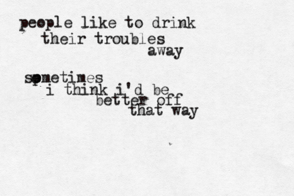 people like to drink their troubles away so emetimes i think i'd be better off that way p o 