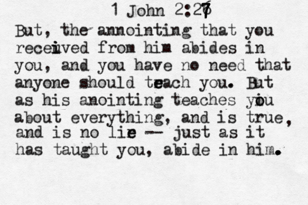 1 John 2:26 7 7 7 7 7 But, the annointing that you receuve i i i d from him abides in you, and you have no need that anyone should tr e e each you . . But as his anointing teaches yiu o o about everything, and is true , and is no lir e e -- just as it has taught you, abide in him. . . . 