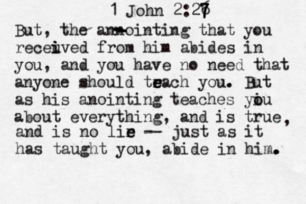 1 John 2:26 7 7 7 7 7 But, the annointing that you receuve i i i d from him abides in you, and you have no need that anyone should tr e e each you . . But as his anointing teaches yiu o o about everything, and is true , and is no lir e e -- just as it has taught you, abide in him. . . . - - - - - - - 