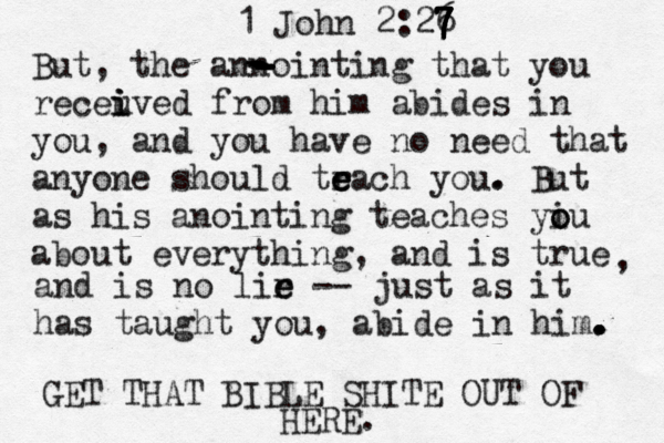 1 John 2:26 7 7 7 7 7 But, the annointing that you receuve i i i d from him abides in you, and you have no need that anyone should tr e e each you . . But as his anointing teaches yiu o o about everything, and is true , and is no lir e e -- just as it has taught you, abide in him. . . . - - - - - - - GET THAT BIBLE SHITE OUT OF HERE.