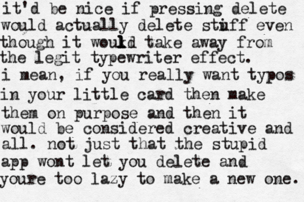 it'd be nice if pressing delete would actually delete stiff u even though it woukd take ll l l l l away from the legit typewriter effect. i mean, if you really want typos in your little card then make them on purpose and then it would be considered creative and all. not just that the stupid app wont let you delete and youre too lazy to make a new one. 