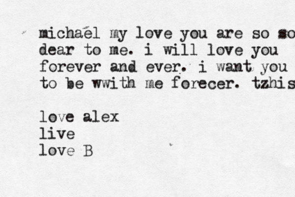 michael my love you are so so dear to me. i will love you forever and ever. i want you t to be wwi th me forecer . tzhis. love alex live love B