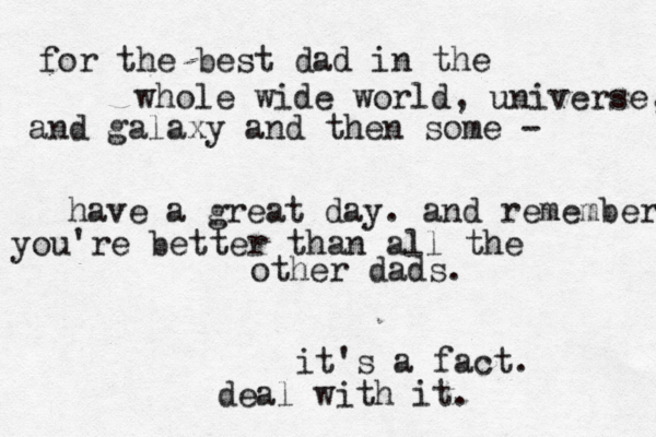for the best dad in the whole wide world, universe, and galaxy and then some - have a great day. and remember you're better than all the other dads. it's a fact. deal with it. 