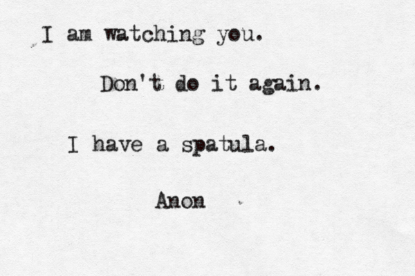 I am watching you. Don't do it again. I have a spatula. Anon 
