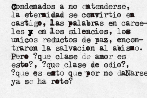 condenados C C a no entenderse, la eternidad se convirtio en castigo, las palabras en carce- les u en y y y los silencios, los unicos reductos de paz, encon- traron la salvacion al abismo. Pero ?que clase de amor es esto?, ?que clase de odio?, ?que es esto que por no dañ Ñ N arse ya se ha roto? 