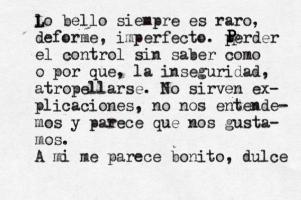 lo bello siempre es raro, deforme, imperfecto. perder el control sin saber có omo o por qué e, la inseguridad, atropellarse. No sirven ex- plicaciones, no nos entende- mos y parece que nos gusta- mos. A mi me parece bonito, dulce P P P P P L L 