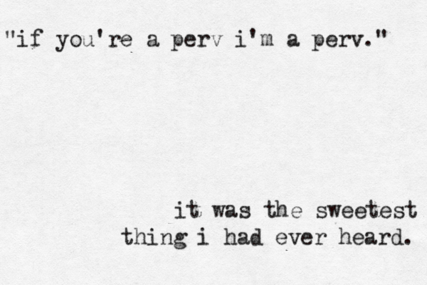 "if you're a perv i'm a perv." it was the sweetest thing i had ever heard. 
