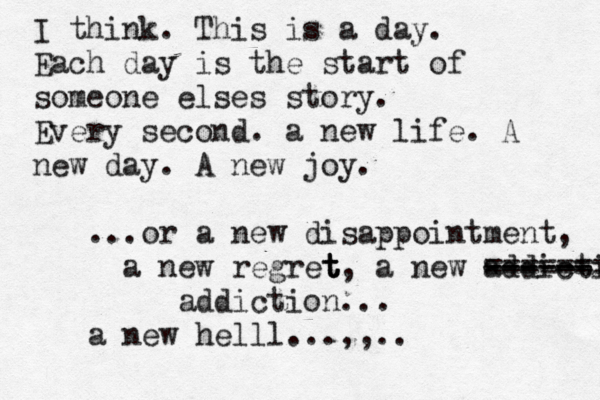 I think. This is a day. Each day is the start of someone elses story. Every second. a new life. A new day. A new joy. ...or a new disappointment, a new regret t t t, a new addicti ------ ------ ======= addiction... a new helll...,,.. 
