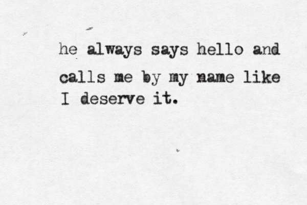 he always says hello and calls me by my name like I deserve it. 