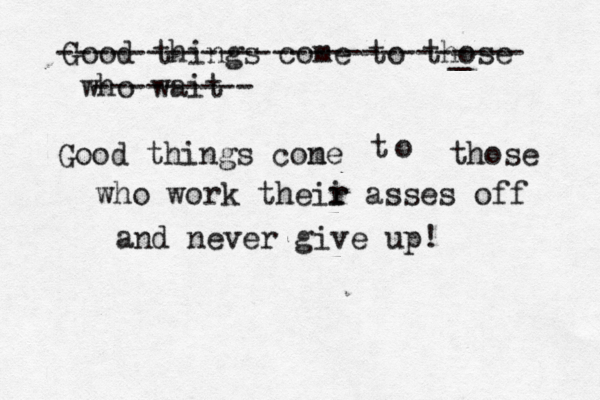 Keep creating.... it freaks prople pe e out! Good things come to those who wait ----------------------_ ---- --------- Good things cone m t o those who work theii r r asses off and never give up!