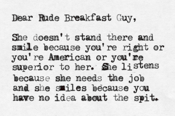 Dear Rude Breakfast Guy, She doesn't stand there and smile because you're right or you're American or you'm re superior to her. she li S stens because she needs the job and she smiles because you have no idea about the spit. 