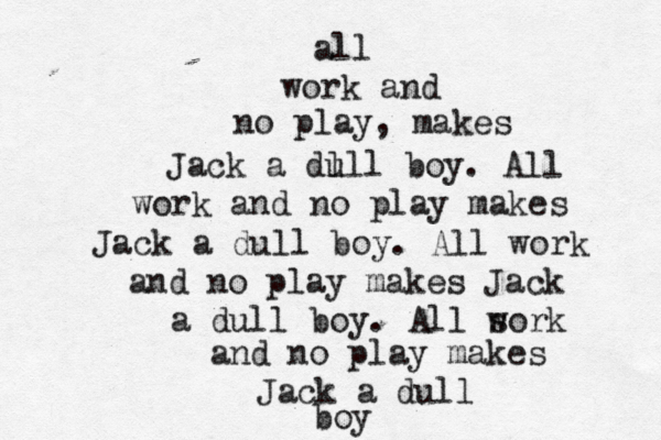 all work and no play, makes Jack a dll u l boy. Al l work and no play makes Jack a dull boy. All work and no play makes Jack a dull boy. All s work and no play makes Jack a dull boy