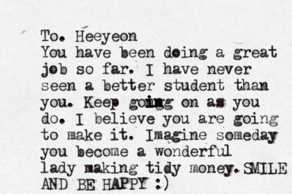To. Heeyeon You have been doing a great job so far . I have never seen a better student than you . Keep gong i i i i in n n ng on as î you do . I believe you are going to make it. Imagine someday you become a wonderful lady making tidy money .SMILE AND BE HAPPY ^ :)