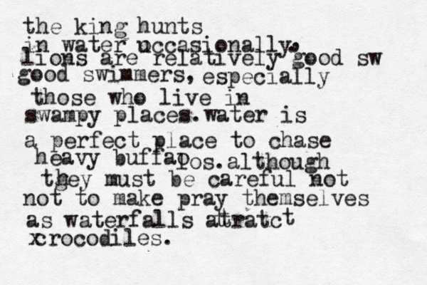 the king hunts in water u occasionally . , lions are relatively good sw good swimmers, especially those who live in swampy places.water is a perfect place to chase heavy buffao los.although tgey must be careful not h not to make pray themselves as waterfalls atratc t t t x c rocodiles.