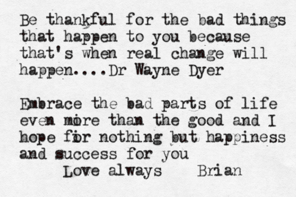 Be thankful for the bad things that happen to you because that's when real change will happen....Dr Wayne Dyer Embrace the bad parts of life even mire o than the good and I hope fir o nothing but happiness and success for you Love always Brian
