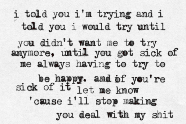 i told you i'm trying and i told you i would try until you didn't want me to try anymore, until you got sick of me always having to try to be happy. amd n o if you're sick of it let me know 'cause i'll stop making you deal with my shit 