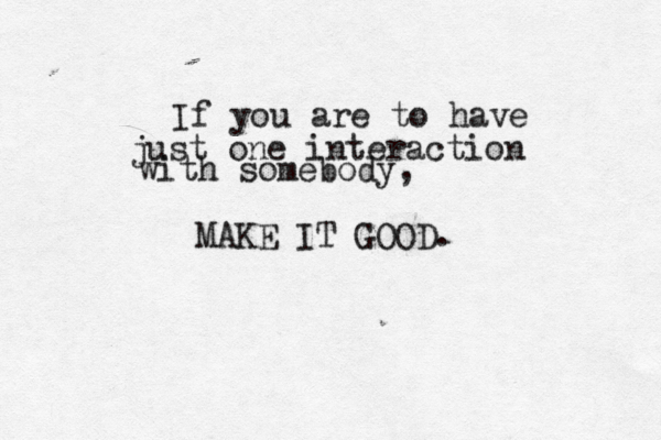 If you are to have just one interaction with somebody, MAKE IT GOOD.