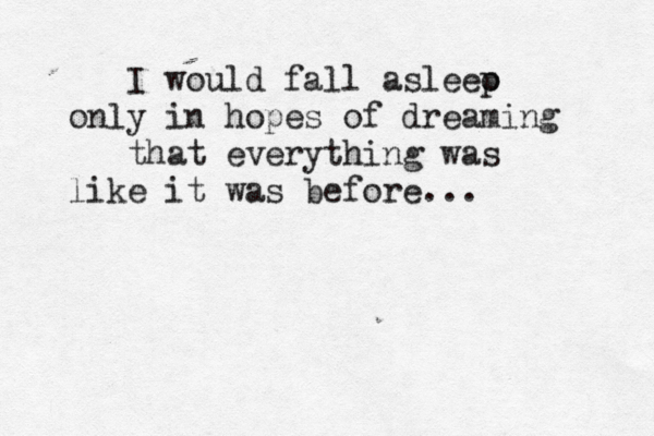 I would fall asleeo p only in hopes of dreaming that everything was like it was before... 