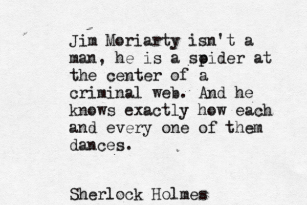 Jim Moriarty isn't a man, he is a soi p der at the center of a criminal web. And he knows exactly how each and every on e of them dances. Sherlock Holmes 