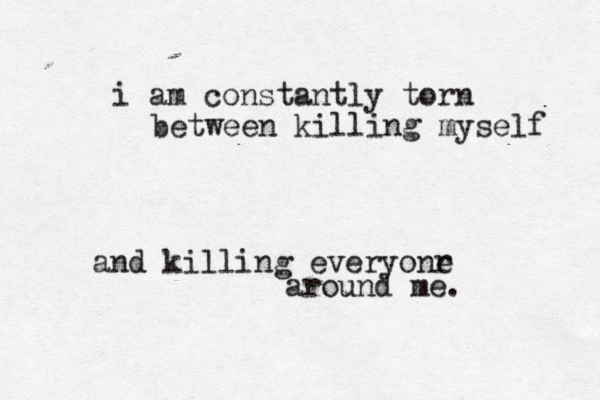 i am constantly torn between killin g myself and killing everyonr e around me. 