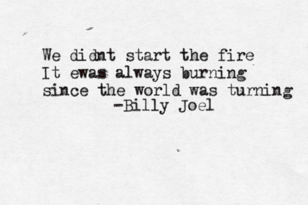 We didnt start the fire It ewas always burning since the world was turning -Billy Joel