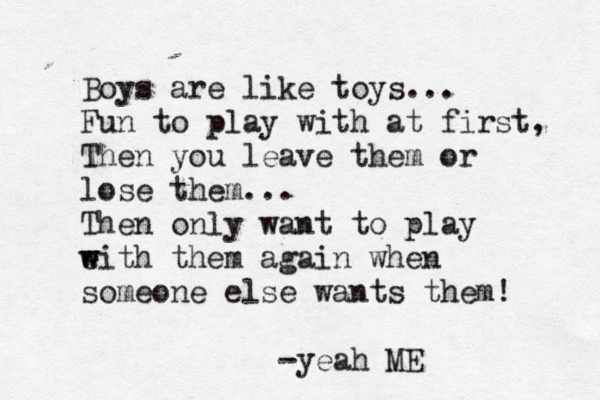Boys are like toys... Fun to play with at first, Then you leave them or lose them... Then only want to play e w with them again when someone else wants them! -yeah ME