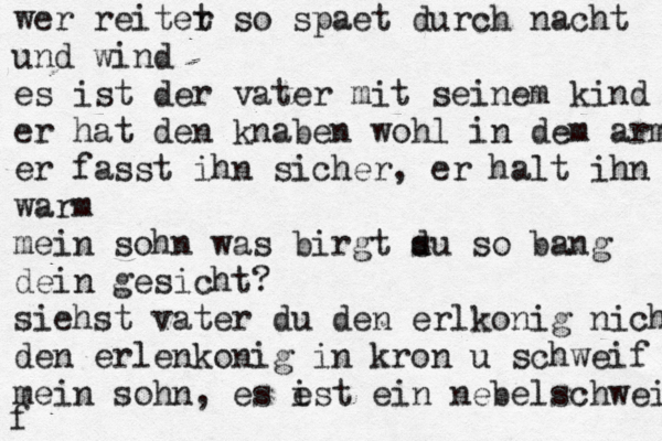 wer reiter t so spaet durch nacht und wind es ist der vater mit seinem kind er hat den knaben wohl in dem arm er fasst ihn sicher , er halt ihn warm mein sohn was birgt s du so bang dein gesicht? siehst vater du den erlkonig nicht den erlenkonig in kron u schweif mein sohn, es e ist ein nebelschweif f 