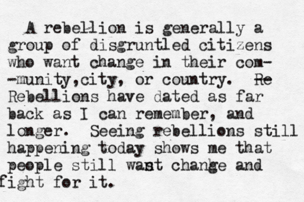 A rebellion is generally a group of disgruntled citizens who want change in their com- - munity,city, or country. Re -- Rebellions have dated as far back as I can remember, and longer. Seeing rebellions still happening today shows me that people still was n nt chanhe g and fight for it. 