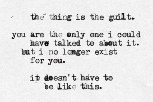 the thing is the guilt. you are the only one i could havw e e talked to about it. but i no longer exist for you. ir t s doesn't have to be like this. 