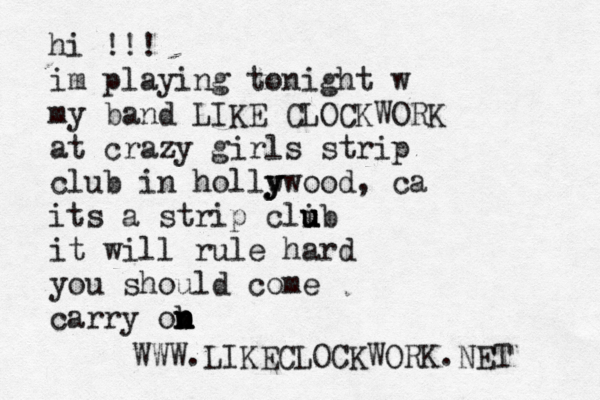 hi !!! im playing tonight w my band LIKE CLOCKWORK at crazy girls strip club in hollw y y ywood, ca its a strip clib u u u it will rule hard you should come carry ob n n n n WWW.LIKECLOCKWORK.NET 
