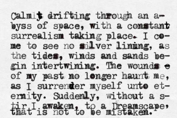 Calmlt y t t t drifting through an a- byss of space, with a constanr t t surrealism taking place. I co- me to see no silver linun i i g, as the tides, winds and sands be- gin intertwining. The wounds o - - - - of my past no longer haunt me, as I surrenv d d der myself unto et- ernity. Suddenly, without a s- tir I awaken, to a Dreamscape that is not to be mistaken. , 