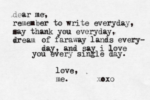 dear me, remember to write everyday, say thank you everyday, dream of faraway lands every- day, and say i love you every single day . love, me . xoxo 