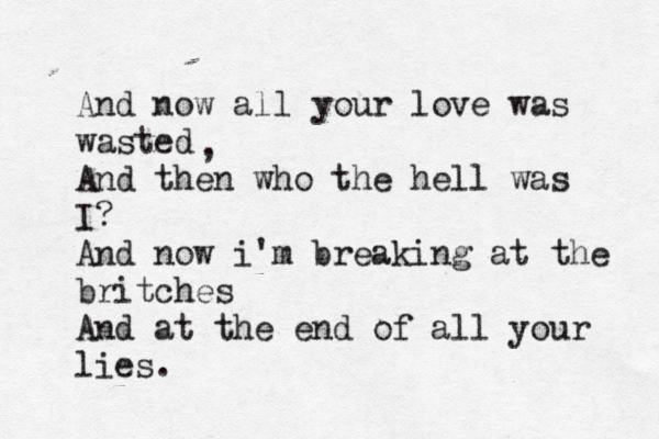 And now all your love was wasted And then who the hell was I? And now i'm breaking at the britches And at the end of all your lies. , 