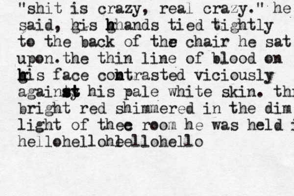 "shit is crazy, real crazy." he said, g his g h hh h h ands tied tightly to the back of thr e e chair he sat upon.the thin line of blood on g h h h his face cob n m n ntrasted viciously againts s s s st y t t t t his pale white skin. thr bright red shimmered in the dim light of thec e room he was held in hellohellohl eellohello