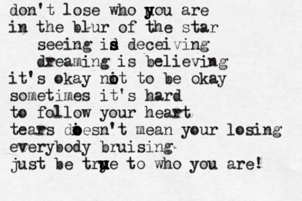 don't lose who uou y y y are in the blur of the star seeing id s s s s deceiving dreaming is believing it's okay nit o o o to be okay sometimes it's hard to follow your heart tears dies o o o o n't mean your losing everybody bruising just be try u u ue to who you are! u