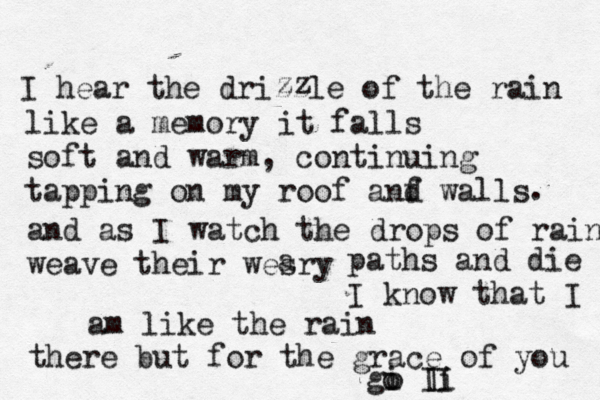 I hear the drizzle of the rain zz like a memory it falls soft and warm, continuing tapping on my roof anf d walls . and as I watch the drops of rain weave their wesry a paths and die I know that I am like the rain there but for the grace of you gi o Ii I I o