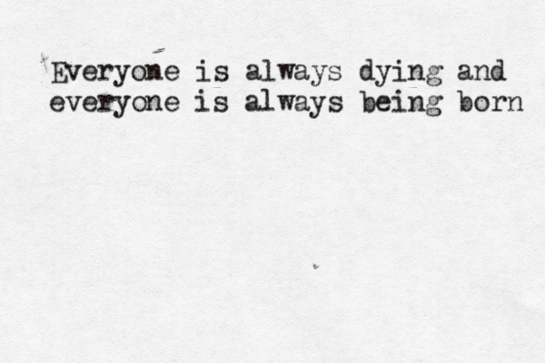 Everyone is always dying and everyone is always being born 
