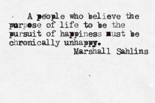 A people who believe the po urpose of life to be the pursuit of happiness must be cheonically r unhappy. Marshall Sahlins 