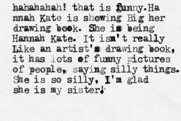 hahahahah! that is gunny. f f f Ha nnah Kate is showing Big her drawing book. She is being Hannah Kate. It isn't really Like an artist's drawing book, it has lots of funny pictures of people, saying silly things. She is so silly, i'm I I I glad she is my sister, . . . . !