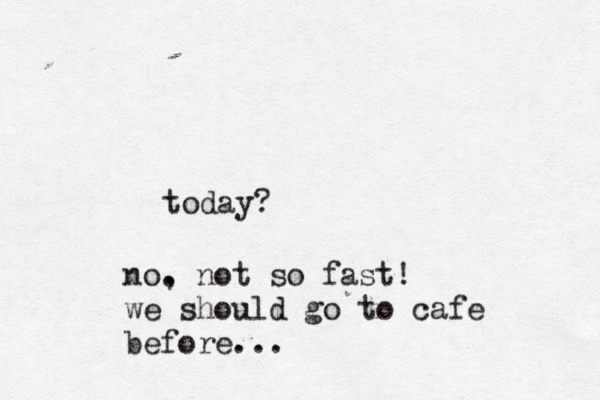 today? no. , not so fast! we should go to cafe before...