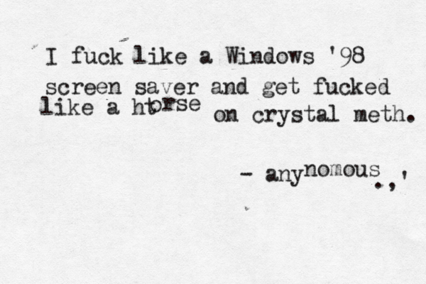 I fuck like a Windows '98 screen saver and get fucked like a ht o rse on crystal meth. - any nomous .,' 