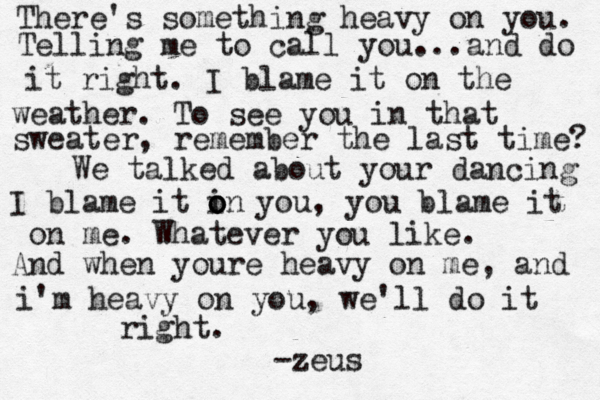 There's something heavy on you. Telling me to call you...and do it right. I blame it on the weather. To see you in that sweater, remember the last time? We talked about your dancing I blame it in o o o you, you blame it on me. Whatever you like. And when youre heavy on me, and i'm heavy on you, we'll do it right. -zeus 